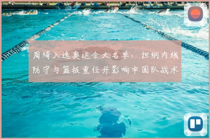 周琦入选奥运会大名单，担纲内线防守与篮板重任并影响中国队战术布署