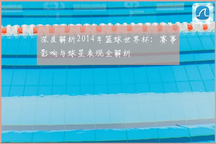 深度解析2014年篮球世界杯：赛事影响与球星表现全解析