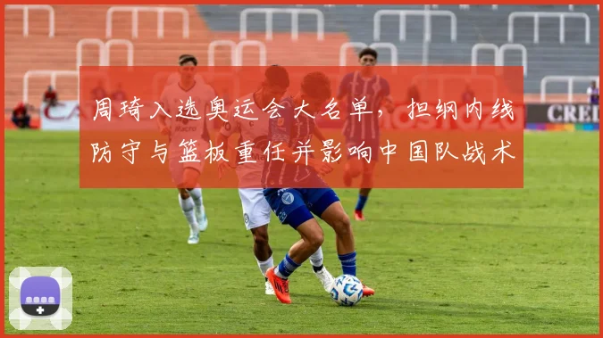 周琦入选奥运会大名单，担纲内线防守与篮板重任并影响中国队战术布署