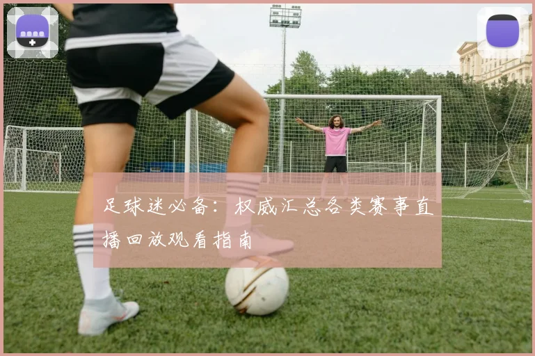 足球迷必备：权威汇总各类赛事直播回放观看指南