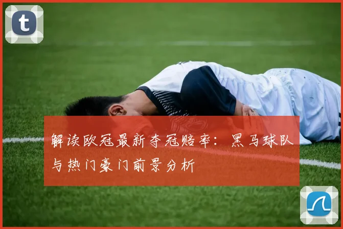 解读欧冠最新夺冠赔率：黑马球队与热门豪门前景分析