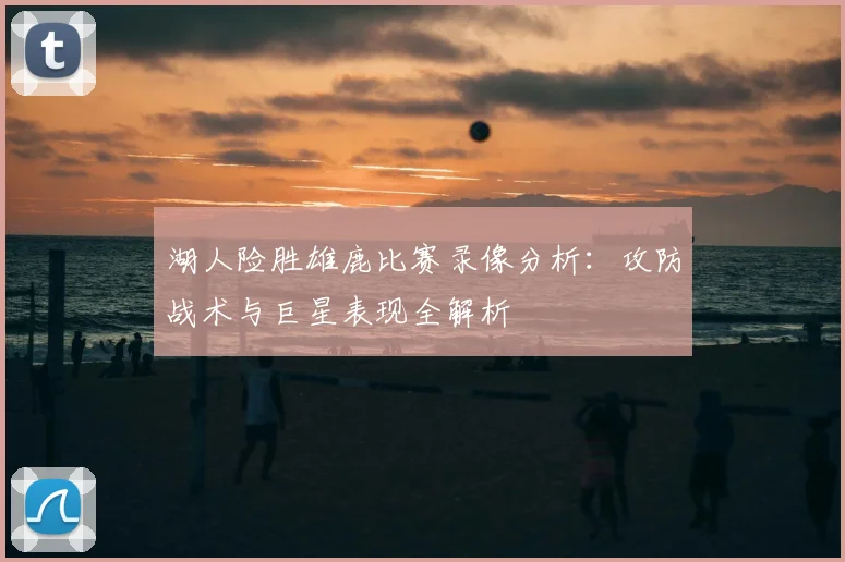 湖人险胜雄鹿比赛录像分析：攻防战术与巨星表现全解析